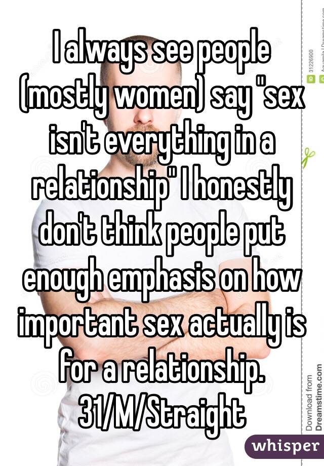 I always see people (mostly women) say "sex isn't everything in a relationship" I honestly don't think people put enough emphasis on how important sex actually is for a relationship. 
31/M/Straight 