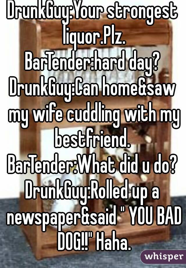 DrunkGuy:Your strongest liquor.Plz.
BarTender:hard day?
DrunkGuy:Can home&saw my wife cuddling with my bestfriend. 
BarTender:What did u do?
DrunkGuy:Rolled up a newspaper&said " YOU BAD DOG!!" Haha.
