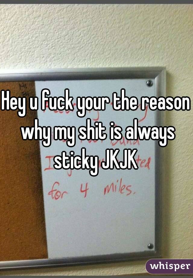 Hey u fuck your the reason why my shit is always sticky JKJK 