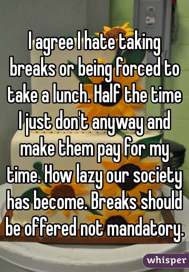 I agree I hate taking breaks or being forced to take a lunch. Half the time I just don't anyway and make them pay for my time. How lazy our society has become. Breaks should be offered not mandatory. 