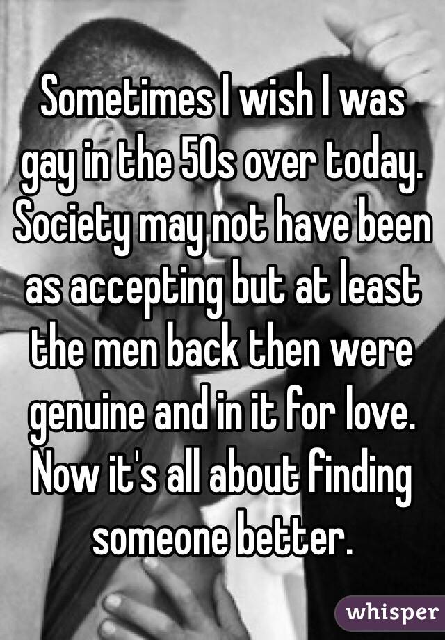 Sometimes I wish I was gay in the 50s over today. Society may not have been as accepting but at least the men back then were genuine and in it for love. Now it's all about finding someone better.