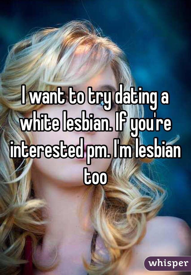 I want to try dating a white lesbian. If you're interested pm. I'm lesbian too