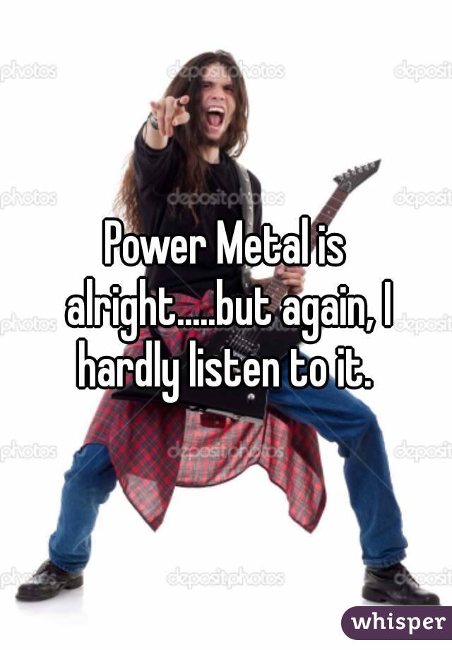 Power Metal is alright.....but again, I hardly listen to it. 