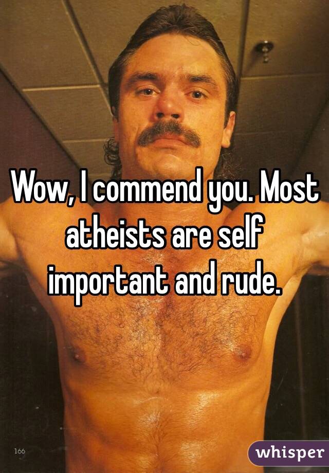 Wow, I commend you. Most atheists are self important and rude. 