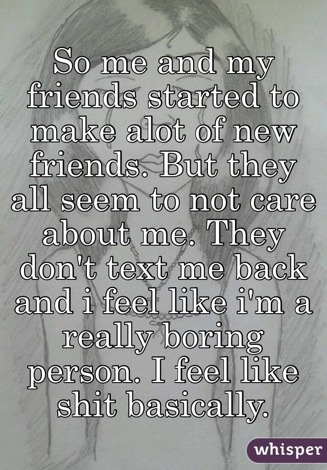 So me and my friends started to make alot of new friends. But they all seem to not care about me. They don't text me back and i feel like i'm a really boring person. I feel like shit basically.