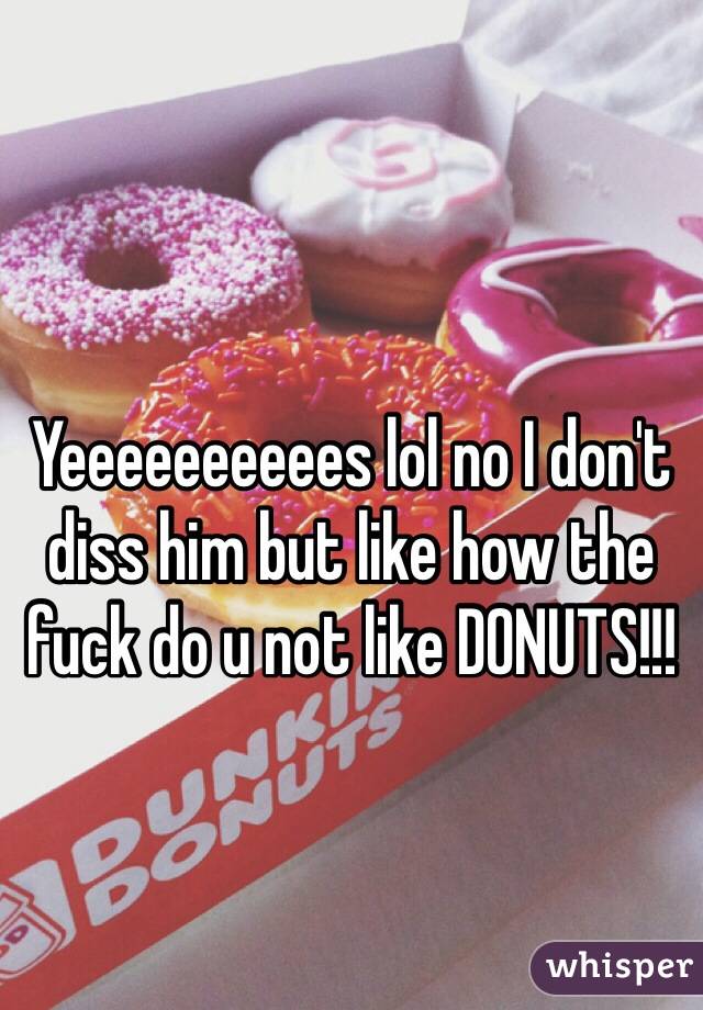 Yeeeeeeeeees lol no I don't diss him but like how the fuck do u not like DONUTS!!!