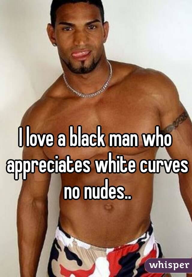 I love a black man who appreciates white curves no nudes..