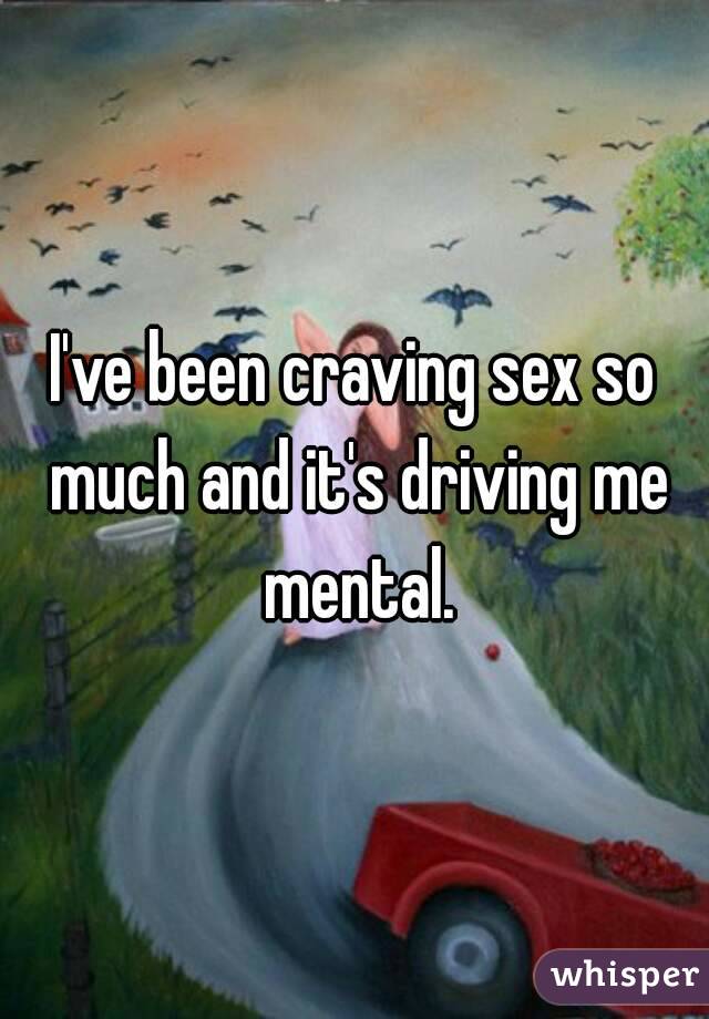 I've been craving sex so much and it's driving me mental.