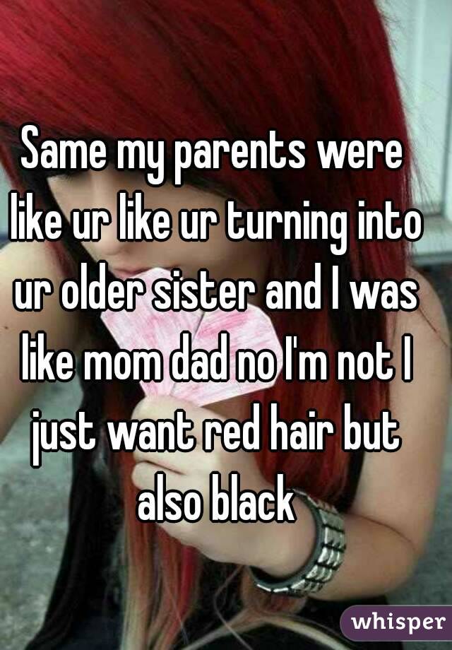 Same my parents were like ur like ur turning into ur older sister and I was like mom dad no I'm not I just want red hair but also black