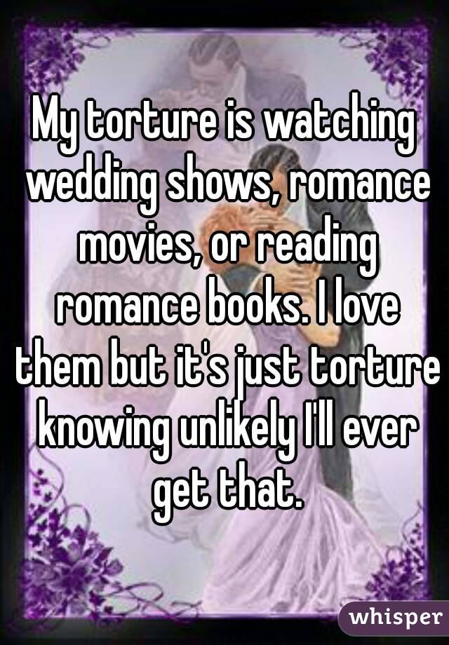 My torture is watching wedding shows, romance movies, or reading romance books. I love them but it's just torture knowing unlikely I'll ever get that.