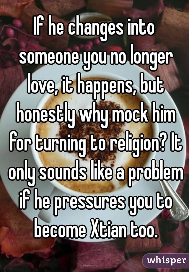 If he changes into someone you no longer love, it happens, but honestly why mock him for turning to religion? It only sounds like a problem if he pressures you to become Xtian too.