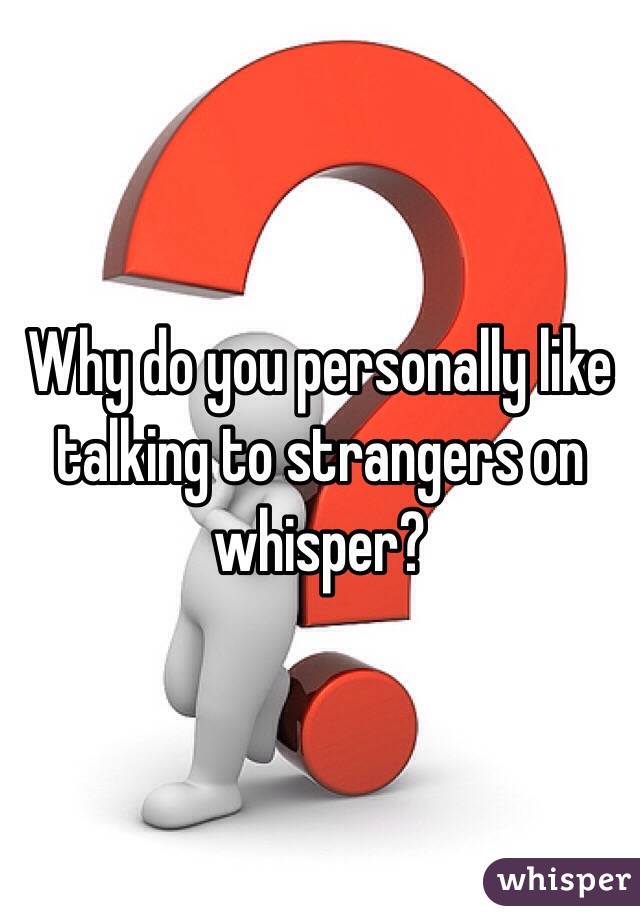 Why do you personally like talking to strangers on whisper? 