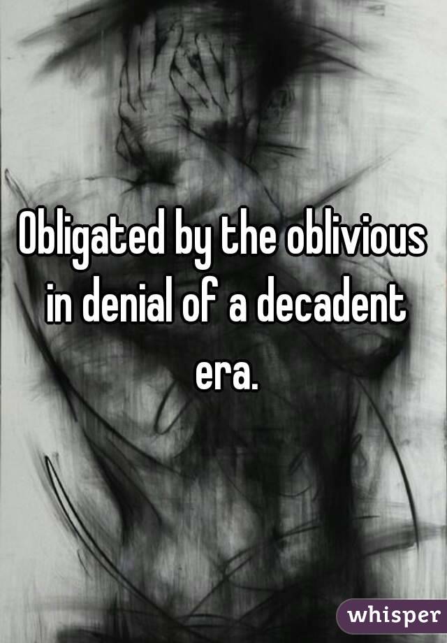 Obligated by the oblivious in denial of a decadent era.