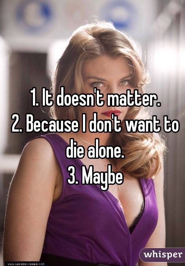 1. It doesn't matter.
2. Because I don't want to die alone.
3. Maybe