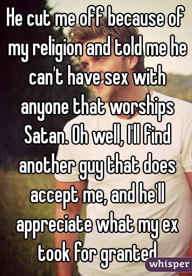 He cut me off because of my religion and told me he can't have sex with anyone that worships Satan. Oh well, I'll find another guy that does accept me, and he'll appreciate what my ex took for granted