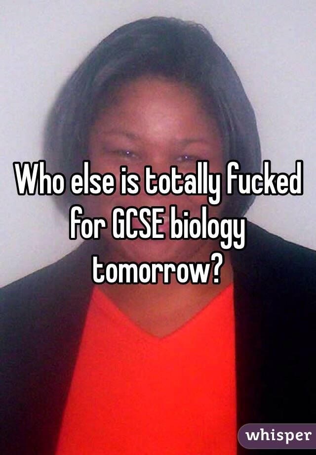 Who else is totally fucked for GCSE biology tomorrow?