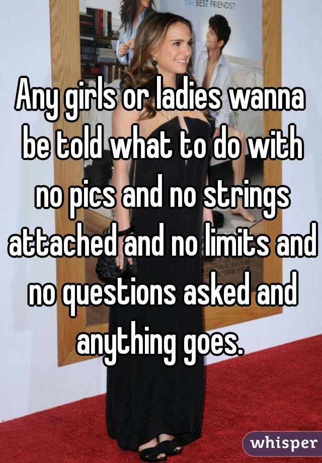 Any girls or ladies wanna be told what to do with no pics and no strings attached and no limits and no questions asked and anything goes. 