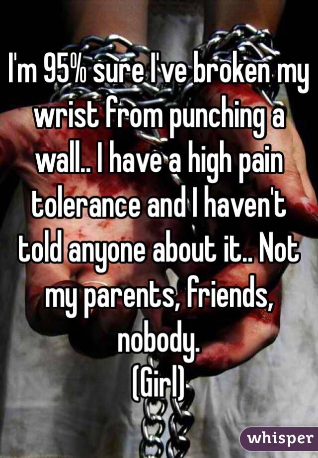 I'm 95% sure I've broken my wrist from punching a wall.. I have a high pain tolerance and I haven't told anyone about it.. Not my parents, friends, nobody. 
(Girl) 