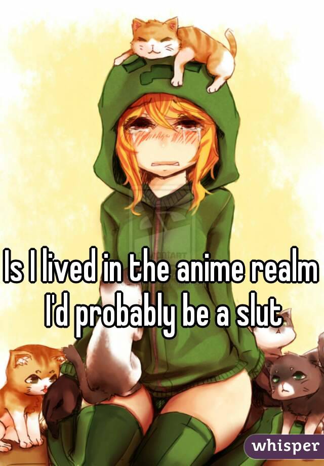 Is I lived in the anime realm I'd probably be a slut