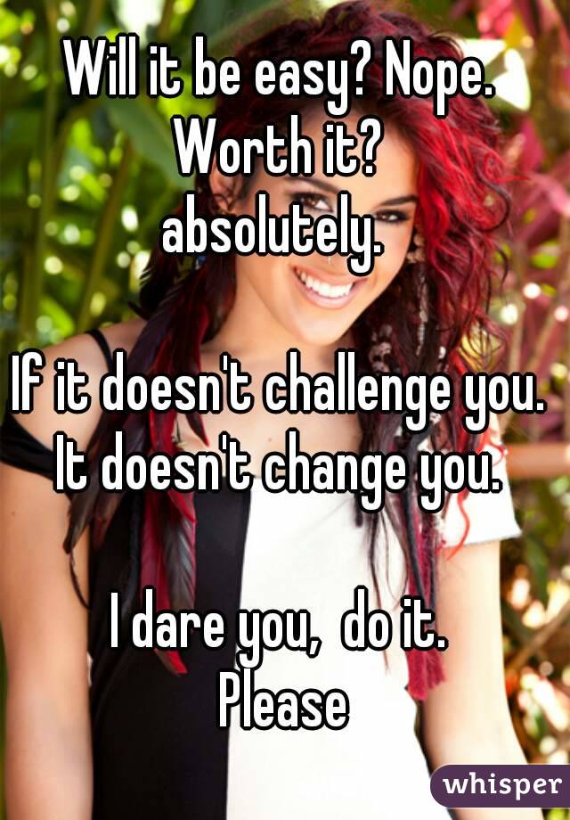 Will it be easy? Nope. 
Worth it? 
absolutely.  

If it doesn't challenge you. 
It doesn't change you. 

I dare you,  do it. 
Please