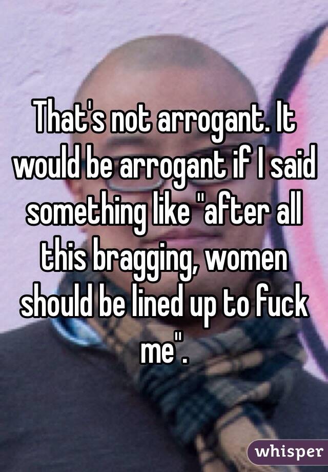 That's not arrogant. It would be arrogant if I said something like "after all this bragging, women should be lined up to fuck me".