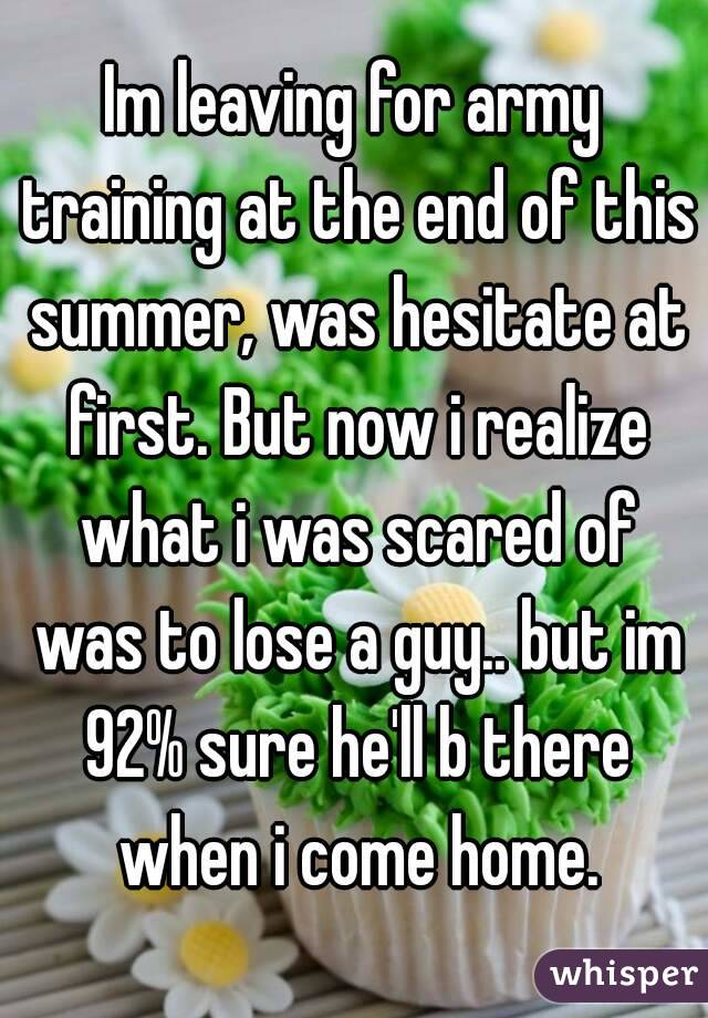 Im leaving for army training at the end of this summer, was hesitate at first. But now i realize what i was scared of was to lose a guy.. but im 92% sure he'll b there when i come home.