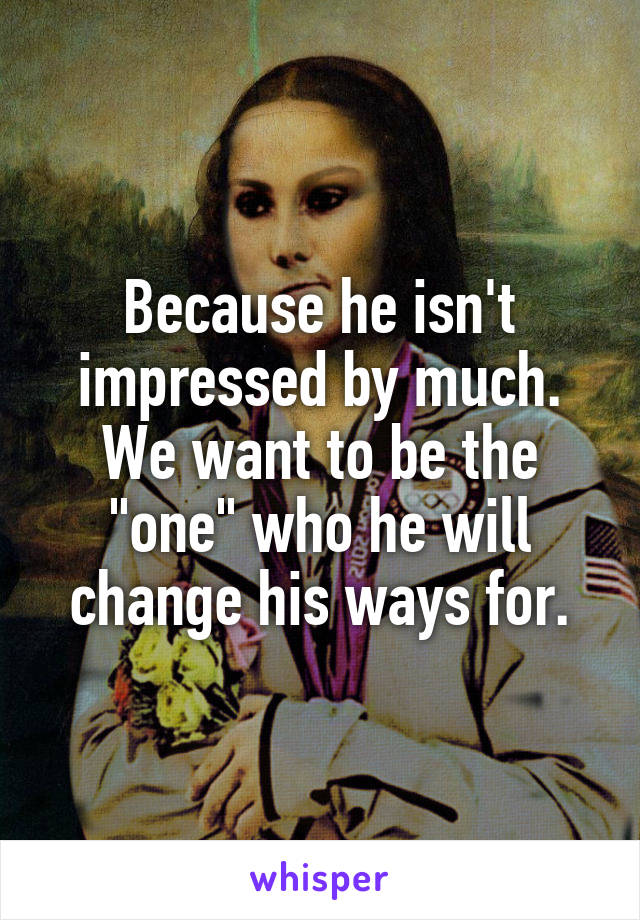 Because he isn't impressed by much. We want to be the "one" who he will change his ways for.