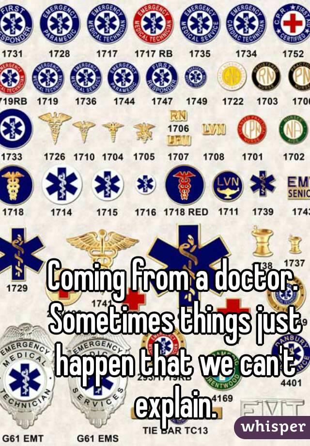 Coming from a doctor. Sometimes things just happen that we can't explain.