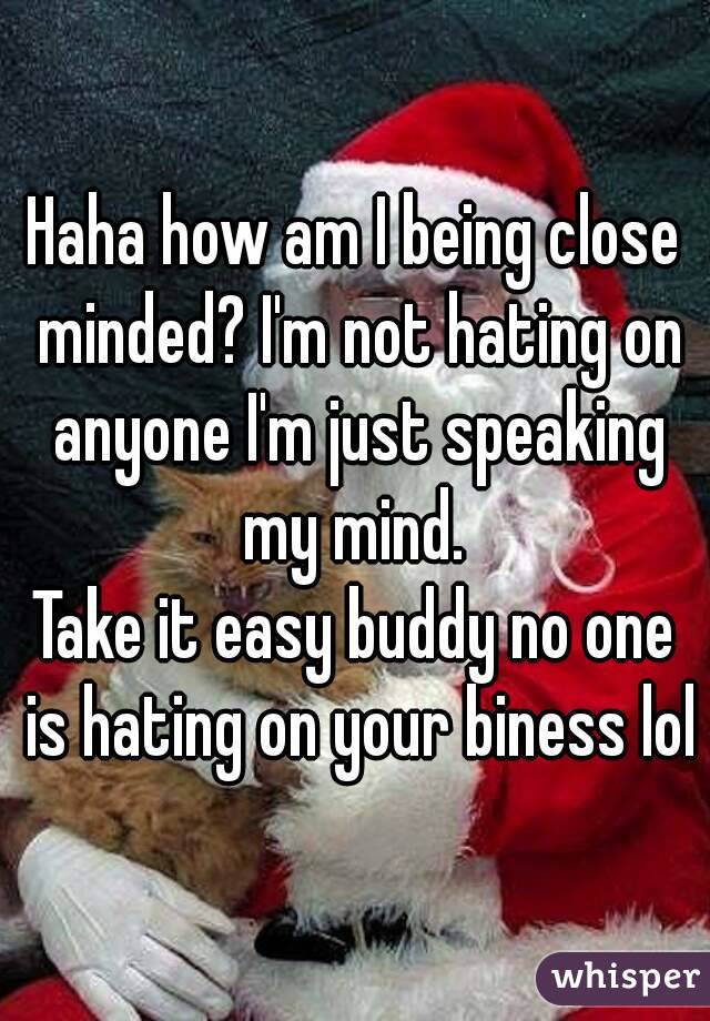 Haha how am I being close minded? I'm not hating on anyone I'm just speaking my mind. 
Take it easy buddy no one is hating on your biness lol