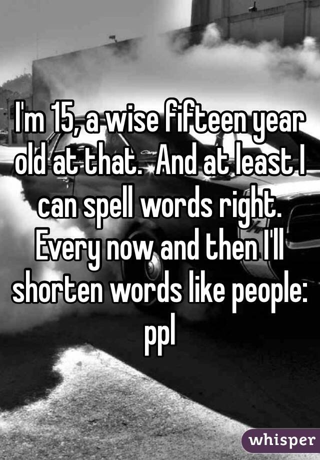 I'm 15, a wise fifteen year old at that.  And at least I can spell words right. Every now and then I'll shorten words like people: ppl