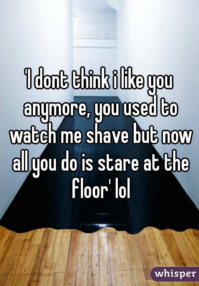 'I dont think i like you anymore, you used to watch me shave but now all you do is stare at the floor' lol
