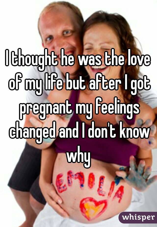 I thought he was the love of my life but after I got pregnant my feelings changed and I don't know why 