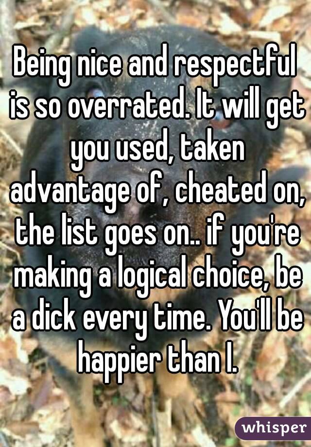 Being nice and respectful is so overrated. It will get you used, taken advantage of, cheated on, the list goes on.. if you're making a logical choice, be a dick every time. You'll be happier than I.