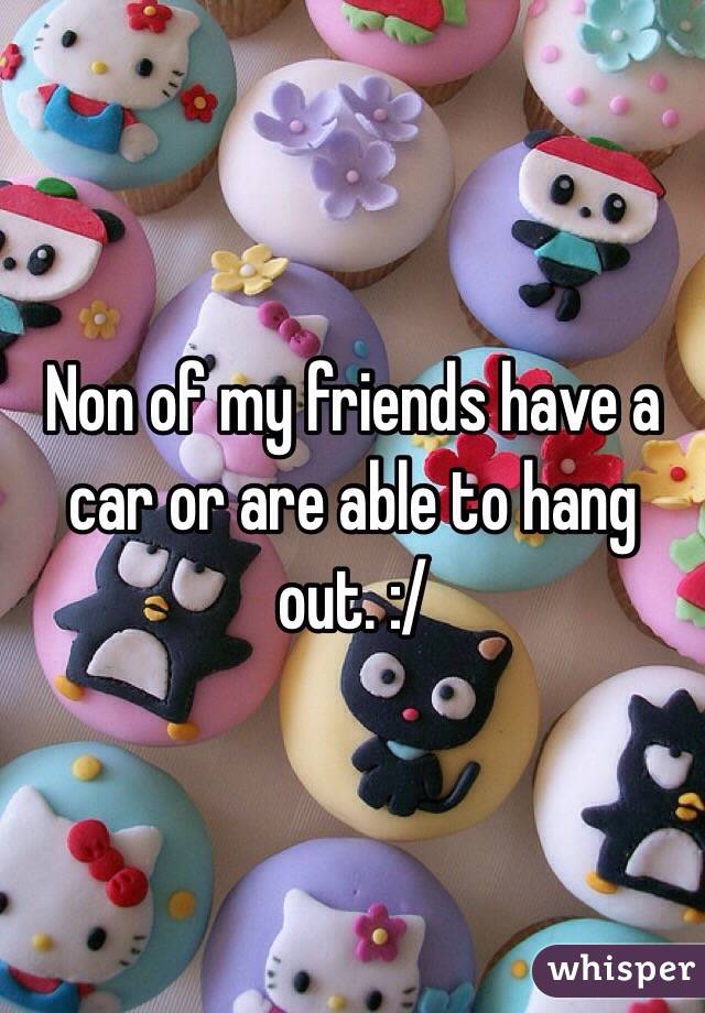 Non of my friends have a car or are able to hang out. :/