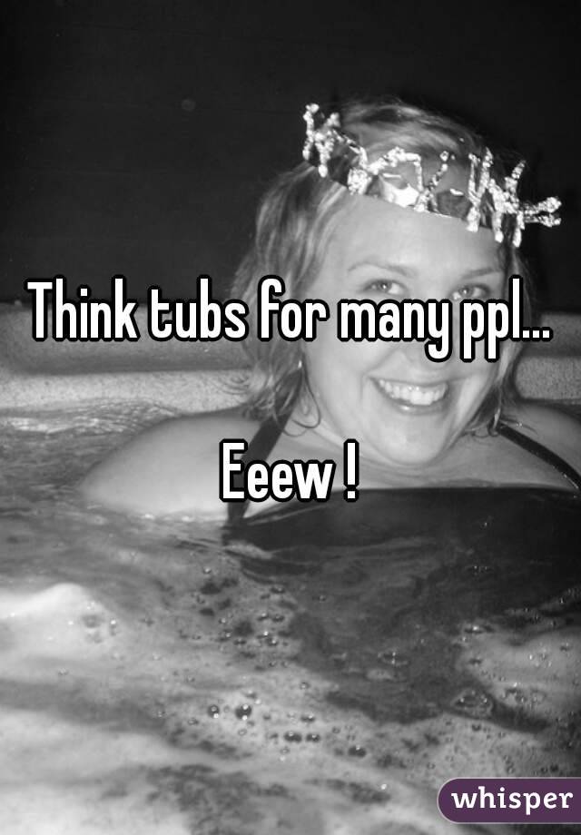 Think tubs for many ppl...

Eeew !