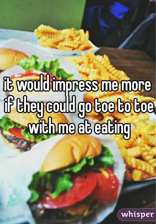 it would impress me more if they could go toe to toe with me at eating