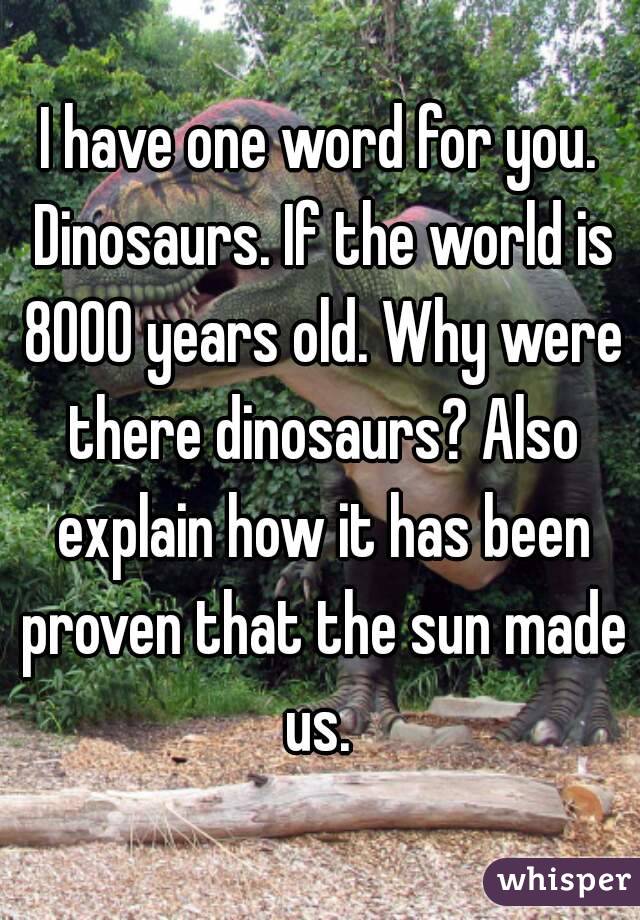I have one word for you. Dinosaurs. If the world is 8000 years old. Why were there dinosaurs? Also explain how it has been proven that the sun made us. 