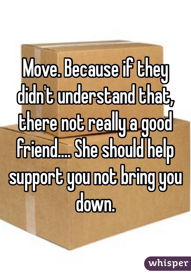 Move. Because if they didn't understand that, there not really a good friend.... She should help support you not bring you down.