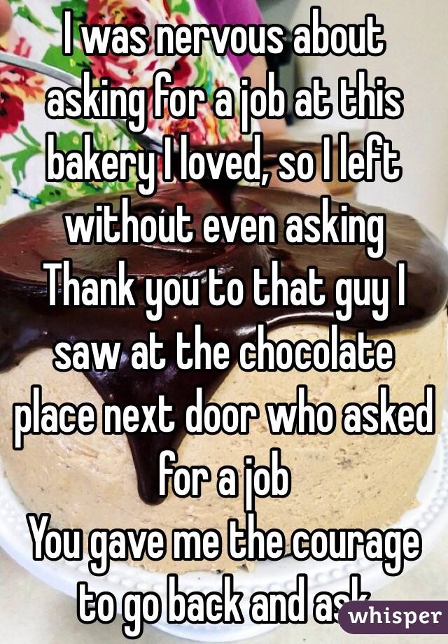 I was nervous about asking for a job at this bakery I loved, so I left without even asking
Thank you to that guy I saw at the chocolate place next door who asked for a job
You gave me the courage to go back and ask 