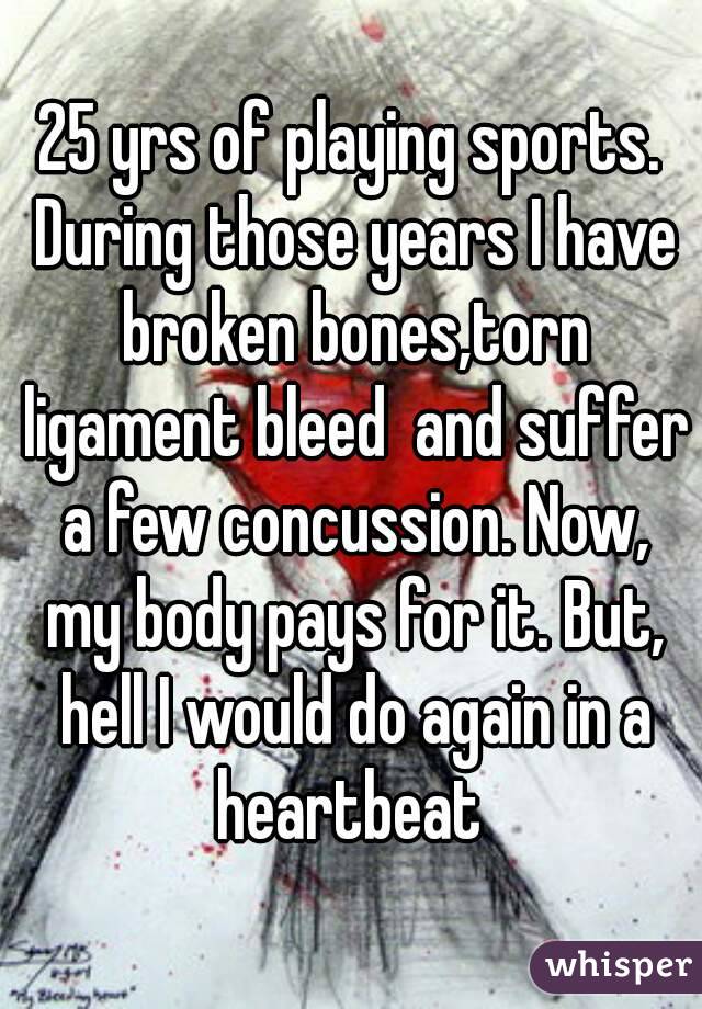 25 yrs of playing sports. During those years I have broken bones,torn ligament bleed  and suffer a few concussion. Now, my body pays for it. But, hell I would do again in a heartbeat 