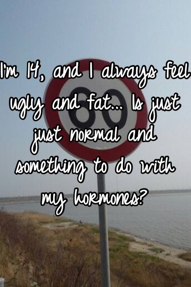 I'm 14, and I always feel ugly and fat... Is just just normal and something to do with my hormones?