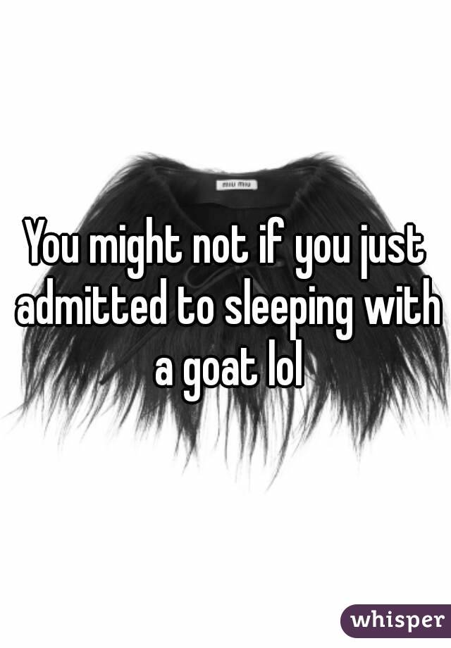 You might not if you just admitted to sleeping with a goat lol