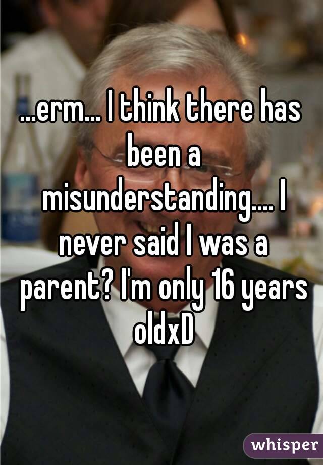 ...erm... I think there has been a misunderstanding.... I never said I was a parent? I'm only 16 years oldxD