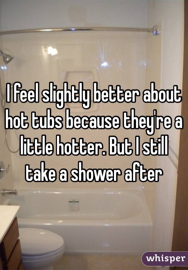 I feel slightly better about hot tubs because they're a little hotter. But I still take a shower after