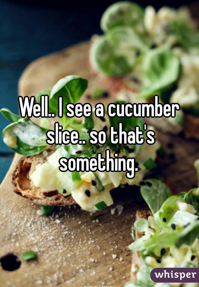 Well.. I see a cucumber slice.. so that's something. 