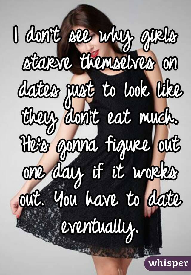 I don't see why girls starve themselves on dates just to look like they don't eat much. He's gonna figure out one day if it works out. You have to date eventually.