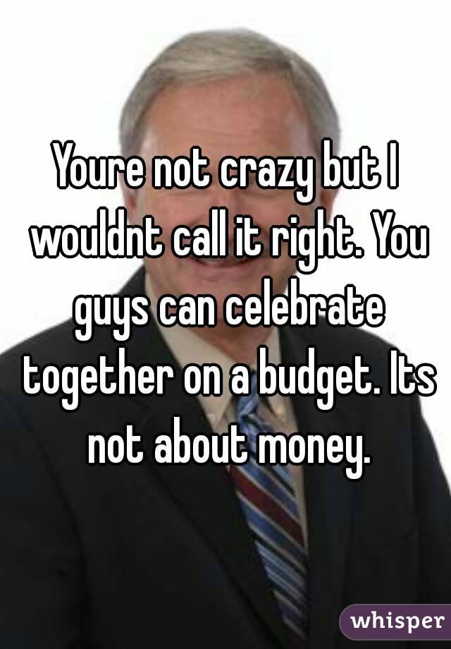 Youre not crazy but I wouldnt call it right. You guys can celebrate together on a budget. Its not about money.