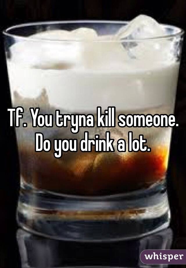 Tf. You tryna kill someone. Do you drink a lot.