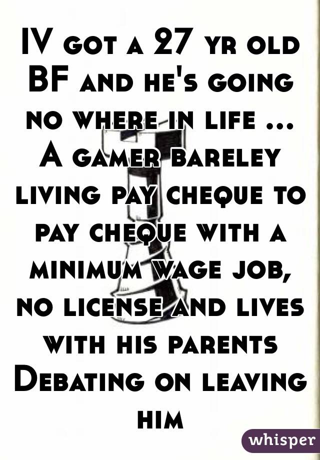 IV got a 27 yr old BF and he's going no where in life ...
A gamer bareley living pay cheque to pay cheque with a minimum wage job, no license and lives with his parents 
Debating on leaving him 