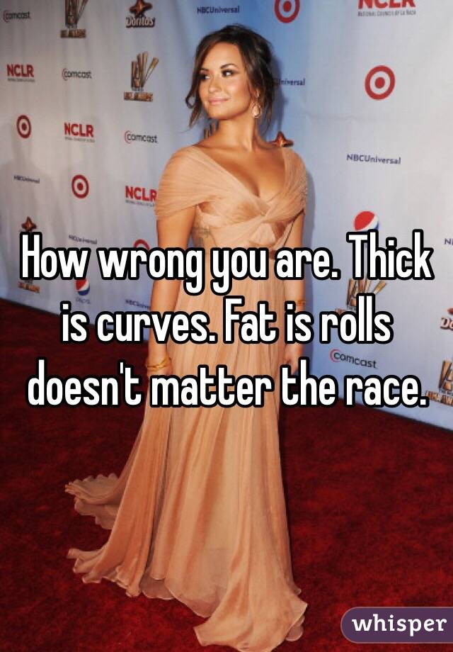 How wrong you are. Thick is curves. Fat is rolls doesn't matter the race. 